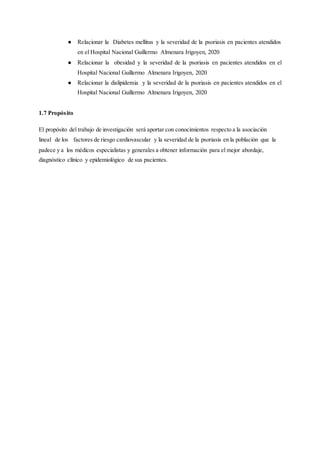 ● Relacionar la Diabetes mellitus y la severidad de la psoriasis en pacientes atendidos
en el Hospital Nacional Guillermo Almenara Irigoyen, 2020
● Relacionar la obesidad y la severidad de la psoriasis en pacientes atendidos en el
Hospital Nacional Guillermo Almenara Irigoyen, 2020
● Relacionar la dislipidemia y la severidad de la psoriasis en pacientes atendidos en el
Hospital Nacional Guillermo Almenara Irigoyen, 2020
1.7 Propósito
El propósito del trabajo de investigación será aportar con conocimientos respecto a la asociación
lineal de los factores de riesgo cardiovascular y la severidad de la psoriasis en la población que la
padece y a los médicos especialistas y generales a obtener información para el mejor abordaje,
diagnóstico clínico y epidemiológico de sus pacientes.
 