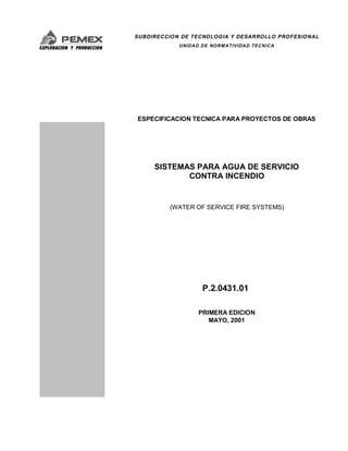 SUBDIRECCION DE TECNOLOGIA Y DESARROLLO PROFESIONAL
UNIDAD DE NORMATIVIDAD TECNICA
ESPECIFICACION TECNICA PARA PROYECTOS DE OBRAS
SISTEMAS PARA AGUA DE SERVICIO
CONTRA INCENDIO
(WATER OF SERVICE FIRE SYSTEMS)
P.2.0431.01
PRIMERA EDICION
MAYO, 2001
 