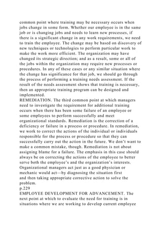common point where training may be necessary occurs when
jobs change in some form. Whether our employee is in the same
job or is changing jobs and needs to learn new processes, if
there is a significant change in any work requirements, we need
to train the employee. The change may be based on discovery of
new techniques or technologies to perform particular work to
make the work more efficient. The organization may have
changed its strategic direction; and as a result, some or all of
the jobs within the organization may require new processes or
procedures. In any of these cases or any similar situation where
the change has significance for that job, we should go through
the process of performing a training needs assessment. If the
result of the needs assessment shows that training is necessary,
then an appropriate training program can be designed and
implemented.
REMEDIATION. The third common point at which managers
need to investigate the requirement for additional training
occurs when there has been some failure of an employee or
some employees to perform successfully and meet
organizational standards. Remediation is the correction of a
deficiency or failure in a process or procedure. In remediation,
we work to correct the actions of the individual or individuals
responsible for the process or procedure so that they can
successfully carry out the action in the future. We don’t want to
make a common mistake, though. Remediation is not about
assigning blame for a failure. The emphasis in this case should
always be on correcting the actions of the employee to better
serve both the employee’s and the organization’s interests.
Organizational managers act just as a good physician or
mechanic would act—by diagnosing the situation first
and then taking appropriate corrective action to solve the
problem.
p.229
EMPLOYEE DEVELOPMENT FOR ADVANCEMENT. The
next point at which to evaluate the need for training is in
situations where we are working to develop current employee
 
