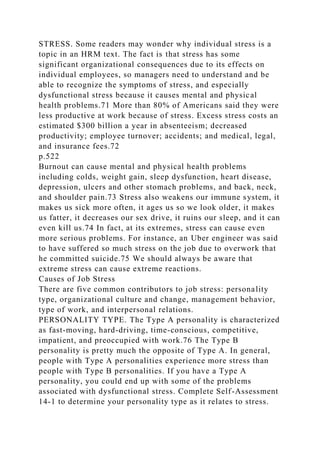 STRESS. Some readers may wonder why individual stress is a
topic in an HRM text. The fact is that stress has some
significant organizational consequences due to its effects on
individual employees, so managers need to understand and be
able to recognize the symptoms of stress, and especially
dysfunctional stress because it causes mental and physical
health problems.71 More than 80% of Americans said they were
less productive at work because of stress. Excess stress costs an
estimated $300 billion a year in absenteeism; decreased
productivity; employee turnover; accidents; and medical, legal,
and insurance fees.72
p.522
Burnout can cause mental and physical health problems
including colds, weight gain, sleep dysfunction, heart disease,
depression, ulcers and other stomach problems, and back, neck,
and shoulder pain.73 Stress also weakens our immune system, it
makes us sick more often, it ages us so we look older, it makes
us fatter, it decreases our sex drive, it ruins our sleep, and it can
even kill us.74 In fact, at its extremes, stress can cause even
more serious problems. For instance, an Uber engineer was said
to have suffered so much stress on the job due to overwork that
he committed suicide.75 We should always be aware that
extreme stress can cause extreme reactions.
Causes of Job Stress
There are five common contributors to job stress: personality
type, organizational culture and change, management behavior,
type of work, and interpersonal relations.
PERSONALITY TYPE. The Type A personality is characterized
as fast-moving, hard-driving, time-conscious, competitive,
impatient, and preoccupied with work.76 The Type B
personality is pretty much the opposite of Type A. In general,
people with Type A personalities experience more stress than
people with Type B personalities. If you have a Type A
personality, you could end up with some of the problems
associated with dysfunctional stress. Complete Self-Assessment
14-1 to determine your personality type as it relates to stress.
 