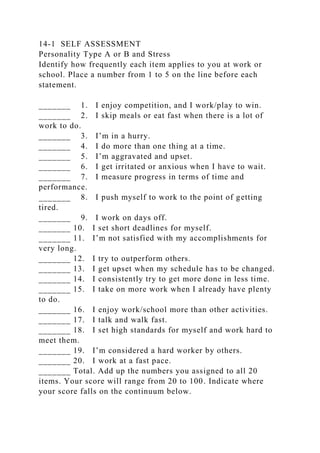 14-1 SELF ASSESSMENT
Personality Type A or B and Stress
Identify how frequently each item applies to you at work or
school. Place a number from 1 to 5 on the line before each
statement.
_______ 1. I enjoy competition, and I work/play to win.
_______ 2. I skip meals or eat fast when there is a lot of
work to do.
_______ 3. I’m in a hurry.
_______ 4. I do more than one thing at a time.
_______ 5. I’m aggravated and upset.
_______ 6. I get irritated or anxious when I have to wait.
_______ 7. I measure progress in terms of time and
performance.
_______ 8. I push myself to work to the point of getting
tired.
_______ 9. I work on days off.
_______ 10. I set short deadlines for myself.
_______ 11. I’m not satisfied with my accomplishments for
very long.
_______ 12. I try to outperform others.
_______ 13. I get upset when my schedule has to be changed.
_______ 14. I consistently try to get more done in less time.
_______ 15. I take on more work when I already have plenty
to do.
_______ 16. I enjoy work/school more than other activities.
_______ 17. I talk and walk fast.
_______ 18. I set high standards for myself and work hard to
meet them.
_______ 19. I’m considered a hard worker by others.
_______ 20. I work at a fast pace.
_______ Total. Add up the numbers you assigned to all 20
items. Your score will range from 20 to 100. Indicate where
your score falls on the continuum below.
 