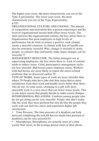 The higher your score, the more characteristic you are of the
Type A personality. The lower your score, the more
characteristic you are of the Type B personality.
p.523
ORGANIZATIONAL CULTURE AND CHANGE. The amount
of cooperation and motivation that a person experiences and the
level of organizational morale both affect stress levels. The
more positive the organizational culture, the less stress there is.
Organizations that push employees to high levels of
performance but do little to ensure a positive work climate
create a stressful situation. A climate with fear of layoffs can
also be extremely stressful. Plus, change is stressful to many
people, so cultures that continually make major changes can be
stressful.77
MANAGEMENT BEHAVIOR. The better managers are at
supervising employees, the less stress there is. Lack of control
tends to induce stress. Calm, participative management styles
are less stressful. Bad bosses cause employee stress. Workers
with bad bosses are more likely to report the stress-related
problems that we discussed earlier.78
TYPE OF WORK. Some types of work are more stressful than
others.79 People who have jobs that they enjoy derive more
satisfaction from their work and handle stress better than those
who do not. In some cases, changing to a job with more
enjoyable work is a wise move that can lower stress levels. This
is one major reason that people decide to make career changes.
INTERPERSONAL RELATIONS. Conflicts among people who
do not get along can be very stressful. People who don’t really
like the work they must perform but who do like the people they
work with can feel less stress and experience higher job
satisfaction.
• Time Pressure. The time pressure of a deadline can help
motivate completing the task,80 but too much time pressure of
deadlines can be very stressful.81
• Smartphones. Smartphones are actually more of a time
waster than saver, as the average person stairs at their phone
 