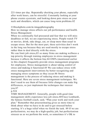 221 times per day. Repeatedly checking your phone, especially
after work hours, can be stressful. Constantly looking at your
phone creates eyestrain, and looking down puts stress on your
neck and shoulders, which can cause long-term problems.82
©iStockphoto.com/m-imagephotography
How we manage stress affects our job performance and health.
Stress Management
When we continually feel pressured and fear that we will miss
deadlines or fail, we are experiencing stress. People watch TV
or movies, drink, take drugs, eat, or sleep more than usual to
escape stress. But for the most part, these activities don’t work
in the long run because they are used mostly to escape stress
rather than to deal directly with the stress.
We can limit job stress,83 so many firms are making wellness a
top priority through training employees in stress management
because it affects the bottom line.84 EWPs (mentioned earlier
in this chapter) frequently provide stress management programs
for employees. Stress management is about taking control of
stress and making it functional.85 We can reduce stress with
stress management interventions by better recognizing and
managing stress symptoms as they occur.86 Stress
management is the process of reducing stress and making it
functional. Here are seven stress management techniques. We
don’t need to use them all because little changes can make big
differences, so just implement the techniques that interest
you.87
p.524
TIME MANAGEMENT. Generally, people with good time
management skills experience less job stress.88Vince Lombardi,
the famous football coach, said, “Plan your work and work your
plan.” Remember that procrastinating gives us more time to
think about what we have to do and to get stressed before
starting. It’s a huge relief when we finish the task. 89 If we are
perfectionists, we may do a high-quality job, but perfectionism
stresses us as we perform the work, so sometimes it’s OK to
 