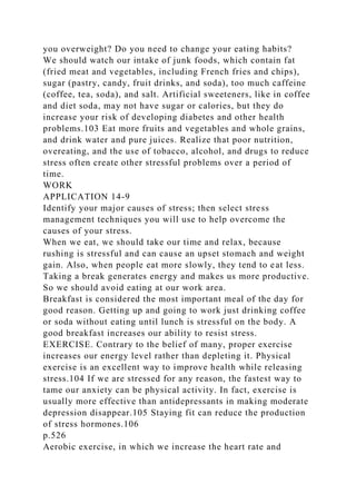 you overweight? Do you need to change your eating habits?
We should watch our intake of junk foods, which contain fat
(fried meat and vegetables, including French fries and chips),
sugar (pastry, candy, fruit drinks, and soda), too much caffeine
(coffee, tea, soda), and salt. Artificial sweeteners, like in coffee
and diet soda, may not have sugar or calories, but they do
increase your risk of developing diabetes and other health
problems.103 Eat more fruits and vegetables and whole grains,
and drink water and pure juices. Realize that poor nutrition,
overeating, and the use of tobacco, alcohol, and drugs to reduce
stress often create other stressful problems over a period of
time.
WORK
APPLICATION 14-9
Identify your major causes of stress; then select stress
management techniques you will use to help overcome the
causes of your stress.
When we eat, we should take our time and relax, because
rushing is stressful and can cause an upset stomach and weight
gain. Also, when people eat more slowly, they tend to eat less.
Taking a break generates energy and makes us more productive.
So we should avoid eating at our work area.
Breakfast is considered the most important meal of the day for
good reason. Getting up and going to work just drinking coffee
or soda without eating until lunch is stressful on the body. A
good breakfast increases our ability to resist stress.
EXERCISE. Contrary to the belief of many, proper exercise
increases our energy level rather than depleting it. Physical
exercise is an excellent way to improve health while releasing
stress.104 If we are stressed for any reason, the fastest way to
tame our anxiety can be physical activity. In fact, exercise is
usually more effective than antidepressants in making moderate
depression disappear.105 Staying fit can reduce the production
of stress hormones.106
p.526
Aerobic exercise, in which we increase the heart rate and
 