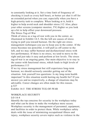 to constantly looking at it. Set a time limit of frequency of
checking it (such as every half hour), or better yet shut it off for
an extended period when you can; especially when you have a
high-priority task to complete. When looking at it, hold it
higher to help avoid neck and shoulder stress.112 Also, place
your other screens (computer monitor, TV) higher so you look
up a bit to help offset your downward pressure.
The Stress Tug-of-War
Think of stress as a tug-of-war with you in the center, as
illustrated in Exhibit 14-5. On the left are causes of stress
trying to pull you toward burnout. On the right are stress
management techniques you use to keep you in the center. If the
stress becomes too powerful, it will pull us off center to the
left, and we may suffer burnout and dysfunctional stress with
low performance. If there is no stress, we tend to move to the
right and just take it easy and perform at low levels. The stress
tug-of-war is an ongoing game. Our main objective is to stay in
the center with functional stress, which leads to high levels of
performance.113
If we try stress management but still experience long-term
burnout, we should seriously consider getting out of the
situation. Ask yourself two questions: Is my long-term health
important? Is this situation worth hurting my health for? If you
answer yes and no respectively, a change of situations may be
advisable. Career changes are often made for this reason.
p.527
Exhibit 14-5 THE STRESS TUG-OF-WAR
WORKPLACE SECURITY
LO 14-4
Identify the top concerns for security in the workplace today
and what can be done to make the workplace more secure.
Workplace security is the management of personnel, equipment,
and facilities in order to protect them. While workplace safety
deals with the issue of minimizing occupational illness and
injury, workplace security covers topics such as violence in the
 