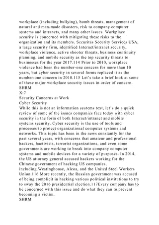 workplace (including bullying), bomb threats, management of
natural and man-made disasters, risk to company computer
systems and intranets, and many other issues. Workplace
security is concerned with mitigating these risks to the
organization and its members. Securitas Security Services USA,
a large security firm, identified Internet/intranet security,
workplace violence, active shooter threats, business continuity
planning, and mobile security as the top security threats to
businesses for the year 2017.114 Prior to 2010, workplace
violence had been the number-one concern for more than 10
years, but cyber security in several forms replaced it as the
number-one concern in 2010.115 Let’s take a brief look at some
of these major workplace security issues in order of concern.
SHRM
X:7
Security Concerns at Work
Cyber Security
While this is not an information systems text, let’s do a quick
review of some of the issues companies face today with cyber
security in the form of both Internet/intranet and mobile
systems security. Cyber security is the use of tools and
processes to protect organizational computer systems and
networks. This topic has been in the news constantly for the
past several years, with concerns that amateur and professional
hackers, hactivists, terrorist organizations, and even some
governments are working to break into company computer
systems and mobile devices for a variety of purposes. In 2014,
the US attorney general accused hackers working for the
Chinese government of hacking US companies,
including Westinghouse, Alcoa, and the United Steel Workers
Union.116 More recently, the Russian government was accused
of being complicit in hacking various political institutions to try
to sway the 2016 presidential election.117Every company has to
be concerned with this issue and do what they can to prevent
becoming a victim.
SHRM
 