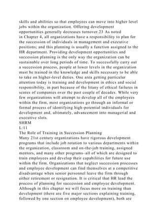 skills and abilities so that employees can move into higher level
jobs within the organization. Offering development
opportunities generally decreases turnover.23 As noted
in Chapter 4, all organizations have a responsibility to plan for
the succession of individuals in management and executive
positions; and this planning is usually a function assigned to the
HR department. Providing development opportunities and
succession planning is the only way the organization can be
sustainable over long periods of time. To successfully carry out
a succession process, people at lower levels in the organization
must be trained in the knowledge and skills necessary to be able
to take on higher-level duties. One area getting particular
attention today is training and development in ethics and social
responsibility, in part because of the litany of ethical failures in
scores of companies over the past couple of decades. While very
few organizations will attempt to develop all of the employees
within the firm, most organizations go through an informal or
formal process of identifying high-potential individuals for
development and, ultimately, advancement into managerial and
executive slots.
SHRM
L:11
The Role of Training in Succession Planning
Many 21st century organizations have rigorous development
programs that include job rotation to various departments within
the organization, classroom and on-the-job training, assigned
mentors, and many other programs–all of which are designed to
train employees and develop their capabilities for future use
within the firm. Organizations that neglect succession processes
and employee development can find themselves at a competitive
disadvantage when senior personnel leave the firm through
either retirement or resignation. It is critical that HR lead the
process of planning for succession and employee development.
Although in this chapter we will focus more on training than
development (there are five major sections explaining training,
followed by one section on employee development), both are
 