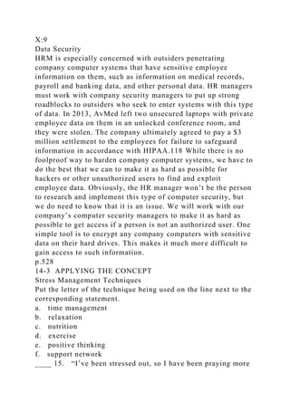 X:9
Data Security
HRM is especially concerned with outsiders penetrating
company computer systems that have sensitive employee
information on them, such as information on medical records,
payroll and banking data, and other personal data. HR managers
must work with company security managers to put up strong
roadblocks to outsiders who seek to enter systems with this type
of data. In 2013, AvMed left two unsecured laptops with private
employee data on them in an unlocked conference room, and
they were stolen. The company ultimately agreed to pay a $3
million settlement to the employees for failure to safeguard
information in accordance with HIPAA.118 While there is no
foolproof way to harden company computer systems, we have to
do the best that we can to make it as hard as possible for
hackers or other unauthorized users to find and exploit
employee data. Obviously, the HR manager won’t be the person
to research and implement this type of computer security, but
we do need to know that it is an issue. We will work with our
company’s computer security managers to make it as hard as
possible to get access if a person is not an authorized user. One
simple tool is to encrypt any company computers with sensitive
data on their hard drives. This makes it much more difficult to
gain access to such information.
p.528
14-3 APPLYING THE CONCEPT
Stress Management Techniques
Put the letter of the technique being used on the line next to the
corresponding statement.
a. time management
b. relaxation
c. nutrition
d. exercise
e. positive thinking
f. support network
____ 15. “I’ve been stressed out, so I have been praying more
 
