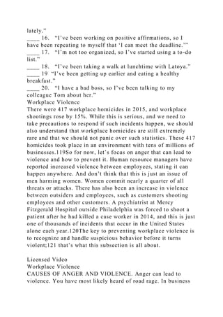 lately.”
____ 16. “I’ve been working on positive affirmations, so I
have been repeating to myself that ‘I can meet the deadline.’”
____ 17. “I’m not too organized, so I’ve started using a to-do
list.”
____ 18. “I’ve been taking a walk at lunchtime with Latoya.”
____ 19 “I’ve been getting up earlier and eating a healthy
breakfast.”
____ 20. “I have a bad boss, so I’ve been talking to my
colleague Tom about her.”
Workplace Violence
There were 417 workplace homicides in 2015, and workplace
shootings rose by 15%. While this is serious, and we need to
take precautions to respond if such incidents happen, we should
also understand that workplace homicides are still extremely
rare and that we should not panic over such statistics. These 417
homicides took place in an environment with tens of millions of
businesses.119So for now, let’s focus on anger that can lead to
violence and how to prevent it. Human resource managers have
reported increased violence between employees, stating it can
happen anywhere. And don’t think that this is just an issue of
men harming women. Women commit nearly a quarter of all
threats or attacks. There has also been an increase in violence
between outsiders and employees, such as customers shooting
employees and other customers. A psychiatrist at Mercy
Fitzgerald Hospital outside Philadelphia was forced to shoot a
patient after he had killed a case worker in 2014, and this is just
one of thousands of incidents that occur in the United States
alone each year.120The key to preventing workplace violence is
to recognize and handle suspicious behavior before it turns
violent;121 that’s what this subsection is all about.
Licensed Video
Workplace Violence
CAUSES OF ANGER AND VIOLENCE. Anger can lead to
violence. You have most likely heard of road rage. In business
 