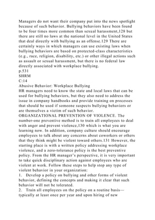 Managers do not want their company put into the news spotlight
because of such behavior. Bullying behaviors have been found
to be four times more common than sexual harassment,128 but
there are still no laws at the national level in the United States
that deal directly with bullying as an offense.129 There are
certainly ways in which managers can use existing laws when
bullying behaviors are based on protected-class characteristics
(e.g., race, religion, disability, etc.) or other illegal actions such
as assault or sexual harassment, but there is no federal law
directly associated with workplace bullying.
p.531
SHRM
C:14
Abusive Behavior: Workplace Bullying
HR managers need to know the state and local laws that can be
used for bullying behaviors, but they also need to address the
issue in company handbooks and provide training on processes
that should be used if someone suspects bullying behaviors or
are themselves a victim of such behavior.
ORGANIZATIONAL PREVENTION OF VIOLENCE. The
number-one preventive method is to train all employees to deal
with anger and prevent violence,130 which is what you are
learning now. In addition, company culture should encourage
employees to talk about any concerns about coworkers or others
that they think might be violent toward others.131 However, the
starting place is with a written policy addressing workplace
violence, and a zero-tolerance policy is the best preventive
policy. From the HR manager’s perspective, it is very important
to take quick disciplinary action against employees who are
violent at work. Follow these steps to help stop any type of
violent behavior in your organization:
1. Develop a policy on bullying and other forms of violent
behavior, defining the concepts and making it clear that such
behavior will not be tolerated.
2. Train all employees on the policy on a routine basis—
typically at least once per year and upon hiring of new
 