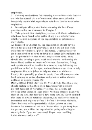 employees.
3. Develop mechanisms for reporting violent behaviors that are
outside the normal chain of command, since such behavior
frequently occurs with supervisors who have control over other
employees.
4. Investigate all reported incidents using the Just Cause
procedures that we discussed in Chapter 9.
5. Take prompt, fair disciplinary action with those individuals
who have been found to be guilty of any violent behaviors,
whether senior members of the organization or subordinate
individuals.
As discussed in Chapter 10, the organization should have a
system for dealing with grievances, and it should also track
incidents of violence as part of its policy. Organizations can
(and should when allowed by law) also screen job applicants for
past or potential violence so that they are not hired. They
should also develop a good work environment, addressing the
issues listed earlier as causes of violence. Demotions, firing,
and layoffs should be handled in a humane way following the
guidelines to deal with anger, and outplacement services to help
employees find new jobs can help cut down on violence.
Finally, it is probably prudent in most, if not all, companies to
hold training on active shooters and practice active shooter
drills on an ongoing basis.132
INDIVIDUAL PREVENTION OF VIOLENCE. One thing you
should realize is that the police department will not help
prevent personal or workplace violence. Police only get
involved after violence takes place. We have already given you
most of the tips. But here are a few more tips.133 Keep in mind
that there is always potential violence, and look for escalating
frustration and anger to defuse it before it becomes violence.
Never be alone with a potentially violent person or stand
between the person and the exit. Know when to get away from
the person, and utilize the organization policy of calling in
security help if you are concerned. Report any troubling
incidents to security staff.
 