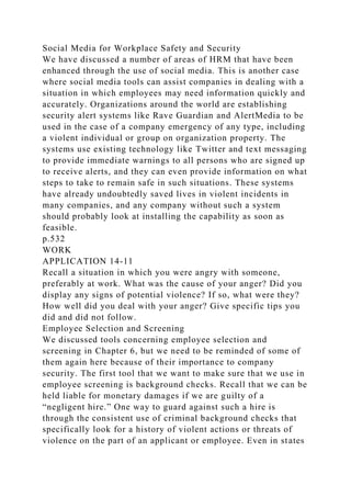 Social Media for Workplace Safety and Security
We have discussed a number of areas of HRM that have been
enhanced through the use of social media. This is another case
where social media tools can assist companies in dealing with a
situation in which employees may need information quickly and
accurately. Organizations around the world are establishing
security alert systems like Rave Guardian and AlertMedia to be
used in the case of a company emergency of any type, including
a violent individual or group on organization property. The
systems use existing technology like Twitter and text messaging
to provide immediate warnings to all persons who are signed up
to receive alerts, and they can even provide information on what
steps to take to remain safe in such situations. These systems
have already undoubtedly saved lives in violent incidents in
many companies, and any company without such a system
should probably look at installing the capability as soon as
feasible.
p.532
WORK
APPLICATION 14-11
Recall a situation in which you were angry with someone,
preferably at work. What was the cause of your anger? Did you
display any signs of potential violence? If so, what were they?
How well did you deal with your anger? Give specific tips you
did and did not follow.
Employee Selection and Screening
We discussed tools concerning employee selection and
screening in Chapter 6, but we need to be reminded of some of
them again here because of their importance to company
security. The first tool that we want to make sure that we use in
employee screening is background checks. Recall that we can be
held liable for monetary damages if we are guilty of a
“negligent hire.” One way to guard against such a hire is
through the consistent use of criminal background checks that
specifically look for a history of violent actions or threats of
violence on the part of an applicant or employee. Even in states
 