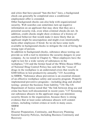 and cities that have passed “ban-the-box” laws, a background
check can generally be completed once a conditional
employment offer is extended.
Other background checks can also help with organizational
security. Web searches can sometimes turn up negative
information on an applicant that may show that they are a
potential security risk, even when criminal checks do not. In
addition, credit checks might show evidence of a history of
unethical behavior that would make it more likely that an
applicant might be unscrupulous and might even intentionally
harm other employees if hired. So we do have some tools
available in background checks to mitigate the risk of hiring the
wrong type of person.
In addition to background checks, substance abuse testing can
provide us with a tool to minimize the security dangers in your
company. As we noted in Chapter 6, “Most employers have the
right to test for a wide variety of substances in the
workplace,”134 and the former head of the White House Office
of National Drug Control Policy has said that the “issue of
drugs in the workplace is an understated crisis that results in
$200 billion in lost productivity annually.”135 According
to SHRM, “Substance abuse prevention is an essential element
of an effective workplace safety and security program. Properly
implemented preventive programs—including drug and alcohol
testing—protect the business from liability.”136 The US
Department of Justice noted that “the link between drug use and
crime has been well-documented in recent years.”137 Screening
out substance abusers in the applicant stage can minimize
security threats to the organization, because there is strong
evidence that at least some substance abusers will commit
crimes, including violent crimes at work in many cases.
SHRM
X:2
Disaster Preparation, Continuity, and Recovery Planning
General Security Policies, Including Business Continuity and
Recovery
 