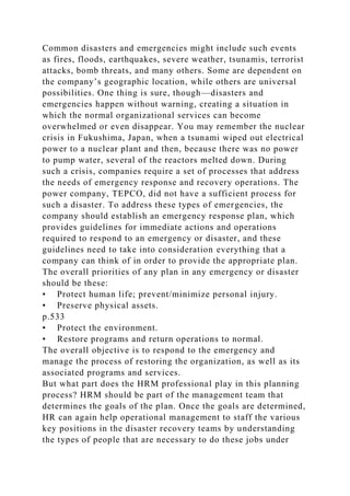 Common disasters and emergencies might include such events
as fires, floods, earthquakes, severe weather, tsunamis, terrorist
attacks, bomb threats, and many others. Some are dependent on
the company’s geographic location, while others are universal
possibilities. One thing is sure, though—disasters and
emergencies happen without warning, creating a situation in
which the normal organizational services can become
overwhelmed or even disappear. You may remember the nuclear
crisis in Fukushima, Japan, when a tsunami wiped out electrical
power to a nuclear plant and then, because there was no power
to pump water, several of the reactors melted down. During
such a crisis, companies require a set of processes that address
the needs of emergency response and recovery operations. The
power company, TEPCO, did not have a sufficient process for
such a disaster. To address these types of emergencies, the
company should establish an emergency response plan, which
provides guidelines for immediate actions and operations
required to respond to an emergency or disaster, and these
guidelines need to take into consideration everything that a
company can think of in order to provide the appropriate plan.
The overall priorities of any plan in any emergency or disaster
should be these:
• Protect human life; prevent/minimize personal injury.
• Preserve physical assets.
p.533
• Protect the environment.
• Restore programs and return operations to normal.
The overall objective is to respond to the emergency and
manage the process of restoring the organization, as well as its
associated programs and services.
But what part does the HRM professional play in this planning
process? HRM should be part of the management team that
determines the goals of the plan. Once the goals are determined,
HR can again help operational management to staff the various
key positions in the disaster recovery teams by understanding
the types of people that are necessary to do these jobs under
 