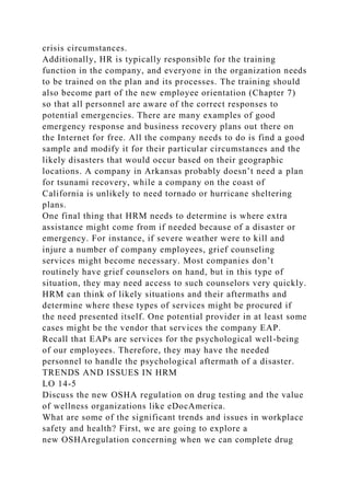 crisis circumstances.
Additionally, HR is typically responsible for the training
function in the company, and everyone in the organization needs
to be trained on the plan and its processes. The training should
also become part of the new employee orientation (Chapter 7)
so that all personnel are aware of the correct responses to
potential emergencies. There are many examples of good
emergency response and business recovery plans out there on
the Internet for free. All the company needs to do is find a good
sample and modify it for their particular circumstances and the
likely disasters that would occur based on their geographic
locations. A company in Arkansas probably doesn’t need a plan
for tsunami recovery, while a company on the coast of
California is unlikely to need tornado or hurricane sheltering
plans.
One final thing that HRM needs to determine is where extra
assistance might come from if needed because of a disaster or
emergency. For instance, if severe weather were to kill and
injure a number of company employees, grief counseling
services might become necessary. Most companies don’t
routinely have grief counselors on hand, but in this type of
situation, they may need access to such counselors very quickly.
HRM can think of likely situations and their aftermaths and
determine where these types of services might be procured if
the need presented itself. One potential provider in at least some
cases might be the vendor that services the company EAP.
Recall that EAPs are services for the psychological well-being
of our employees. Therefore, they may have the needed
personnel to handle the psychological aftermath of a disaster.
TRENDS AND ISSUES IN HRM
LO 14-5
Discuss the new OSHA regulation on drug testing and the value
of wellness organizations like eDocAmerica.
What are some of the significant trends and issues in workplace
safety and health? First, we are going to explore a
new OSHAregulation concerning when we can complete drug
 