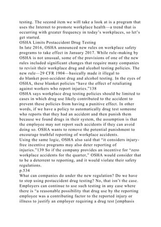 testing. The second item we will take a look at is a program that
uses the Internet to promote workplace health—a trend that is
occurring with greater frequency in today’s workplaces, so let’s
get started.
OSHA Limits Postaccident Drug Testing
In late 2016, OSHA announced new rules on workplace safety
programs to take effect in January 2017. While rule-making by
OSHA is not unusual, some of the provisions of one of the new
rules included significant changes that require many companies
to revisit their workplace drug and alcohol testing policies. The
new rule—29 CFR 1904—basically made it illegal to
do blanket post-accident drug and alcohol testing. In the eyes of
OSHA, these blanket policies “have the effect of retaliating
against workers who report injuries.”138
OSHA says workplace drug testing policies should be limited to
cases in which drug use likely contributed to the accident to
prevent these policies from having a punitive effect. In other
words, if we have a policy to automatically drug test someone
who reports that they had an accident and then punish them
because we found drugs in their system, the assumption is that
the employee may not report such accidents if they can avoid
doing so. OSHA wants to remove the potential punishment to
encourage truthful reporting of workplace accidents.
Using the same logic, OSHA also said that “it considers injury-
free incentive programs may also deter reporting of
injuries.”139 So if the company provides an incentive for “zero
workplace accidents for the quarter,” OSHA would consider that
to be a deterrent to reporting, and it would violate their safety
regulations.
p.534
What can companies do under the new regulation? Do we have
to stop using postaccident drug testing? No, that isn’t the case.
Employers can continue to use such testing in any case where
there is “a reasonable possibility that drug use by the reporting
employee was a contributing factor to the reported injury or
illness to justify an employer requiring a drug test [emphasis
 