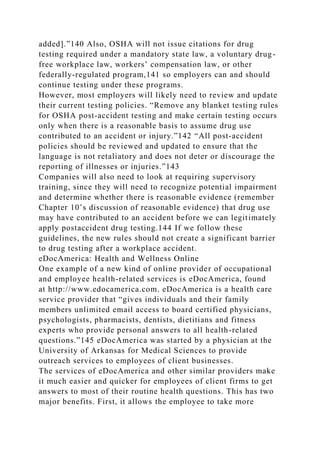 added].”140 Also, OSHA will not issue citations for drug
testing required under a mandatory state law, a voluntary drug-
free workplace law, workers’ compensation law, or other
federally-regulated program,141 so employers can and should
continue testing under these programs.
However, most employers will likely need to review and update
their current testing policies. “Remove any blanket testing rules
for OSHA post-accident testing and make certain testing occurs
only when there is a reasonable basis to assume drug use
contributed to an accident or injury.”142 “All post-accident
policies should be reviewed and updated to ensure that the
language is not retaliatory and does not deter or discourage the
reporting of illnesses or injuries.”143
Companies will also need to look at requiring supervisory
training, since they will need to recognize potential impairment
and determine whether there is reasonable evidence (remember
Chapter 10’s discussion of reasonable evidence) that drug use
may have contributed to an accident before we can legitimately
apply postaccident drug testing.144 If we follow these
guidelines, the new rules should not create a significant barrier
to drug testing after a workplace accident.
eDocAmerica: Health and Wellness Online
One example of a new kind of online provider of occupational
and employee health-related services is eDocAmerica, found
at http://www.edocamerica.com. eDocAmerica is a health care
service provider that “gives individuals and their family
members unlimited email access to board certified physicians,
psychologists, pharmacists, dentists, dietitians and fitness
experts who provide personal answers to all health-related
questions.”145 eDocAmerica was started by a physician at the
University of Arkansas for Medical Sciences to provide
outreach services to employees of client businesses.
The services of eDocAmerica and other similar providers make
it much easier and quicker for employees of client firms to get
answers to most of their routine health questions. This has two
major benefits. First, it allows the employee to take more
 