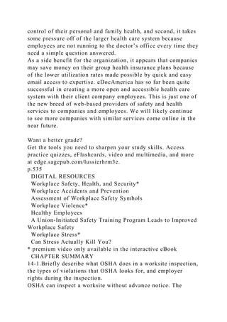 control of their personal and family health, and second, it takes
some pressure off of the larger health care system because
employees are not running to the doctor’s office every time they
need a simple question answered.
As a side benefit for the organization, it appears that companies
may save money on their group health insurance plans because
of the lower utilization rates made possible by quick and easy
email access to expertise. eDocAmerica has so far been quite
successful in creating a more open and accessible health care
system with their client company employees. This is just one of
the new breed of web-based providers of safety and health
services to companies and employees. We will likely continue
to see more companies with similar services come online in the
near future.
Want a better grade?
Get the tools you need to sharpen your study skills. Access
practice quizzes, eFlashcards, video and multimedia, and more
at edge.sagepub.com/lussierhrm3e.
p.535
DIGITAL RESOURCES
Workplace Safety, Health, and Security*
Workplace Accidents and Prevention
Assessment of Workplace Safety Symbols
Workplace Violence*
Healthy Employees
A Union-Initiated Safety Training Program Leads to Improved
Workplace Safety
Workplace Stress*
Can Stress Actually Kill You?
* premium video only available in the interactive eBook
CHAPTER SUMMARY
14-1.Briefly describe what OSHA does in a worksite inspection,
the types of violations that OSHA looks for, and employer
rights during the inspection.
OSHA can inspect a worksite without advance notice. The
 