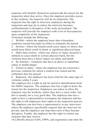 inspector will identify themselves and provide the reason for the
inspection when they arrive. Once the employer provides access
to the worksite, the inspector will do an inspection. The
inspector has the right to interview employees during the
inspection and may do so unless the interview becomes
confrontational or disruptive of the work environment. The
inspector will provide the employer with a list of discrepancies
upon completion of the inspection.
Violations include the following:
1. Willful—where the employer knew that a hazardous
condition existed but made no effort to eliminate the hazard
2. Serious—where the hazard could cause injury or illness that
would most likely result in death or significant physical harm
3. Other than serious—where any illness or injury incurred is
unlikely to cause death or serious physical harm, but the
violation does have a direct impact on safety and health
4. De minimis—violations that have no direct or immediate
safety or health danger
5. Failure to abate—where the employer has not corrected a
previous violation for which a citation was issued and the
settlement date has passed
6. Repeated—the employer has been cited for the same type of
violation within 5 years
The employer has a right to ask for positive identification from
the OSHA inspector. The employer also has a right to know the
reason for the inspection. Employers can refuse to allow the
inspector into the worksite, unless they have a court order, but
this is usually not a very good idea. The employer also has a
right to have a representative accompany the inspector and has
the right to tell employees their rights in the inspection process.
The employer can also have a representative in any interviews
unless the employee specifically requests that the interview be
private, and the employer can stop interviews if they become
disruptive. Finally, the employer has the right to contest any
citations that they receive.
14-2.Briefly discuss EAPs, EWPs, and ergonomics and what the
 