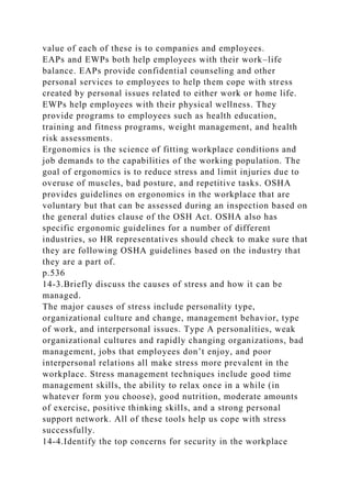 value of each of these is to companies and employees.
EAPs and EWPs both help employees with their work–life
balance. EAPs provide confidential counseling and other
personal services to employees to help them cope with stress
created by personal issues related to either work or home life.
EWPs help employees with their physical wellness. They
provide programs to employees such as health education,
training and fitness programs, weight management, and health
risk assessments.
Ergonomics is the science of fitting workplace conditions and
job demands to the capabilities of the working population. The
goal of ergonomics is to reduce stress and limit injuries due to
overuse of muscles, bad posture, and repetitive tasks. OSHA
provides guidelines on ergonomics in the workplace that are
voluntary but that can be assessed during an inspection based on
the general duties clause of the OSH Act. OSHA also has
specific ergonomic guidelines for a number of different
industries, so HR representatives should check to make sure that
they are following OSHA guidelines based on the industry that
they are a part of.
p.536
14-3.Briefly discuss the causes of stress and how it can be
managed.
The major causes of stress include personality type,
organizational culture and change, management behavior, type
of work, and interpersonal issues. Type A personalities, weak
organizational cultures and rapidly changing organizations, bad
management, jobs that employees don’t enjoy, and poor
interpersonal relations all make stress more prevalent in the
workplace. Stress management techniques include good time
management skills, the ability to relax once in a while (in
whatever form you choose), good nutrition, moderate amounts
of exercise, positive thinking skills, and a strong personal
support network. All of these tools help us cope with stress
successfully.
14-4.Identify the top concerns for security in the workplace
 