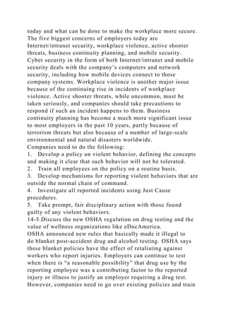 today and what can be done to make the workplace more secure.
The five biggest concerns of employers today are
Internet/intranet security, workplace violence, active shooter
threats, business continuity planning, and mobile security.
Cyber security in the form of both Internet/intranet and mobile
security deals with the company’s computers and network
security, including how mobile devices connect to those
company systems. Workplace violence is another major issue
because of the continuing rise in incidents of workplace
violence. Active shooter threats, while uncommon, must be
taken seriously, and companies should take precautions to
respond if such an incident happens to them. Business
continuity planning has become a much more significant issue
to most employers in the past 10 years, partly because of
terrorism threats but also because of a number of large-scale
environmental and natural disasters worldwide.
Companies need to do the following:
1. Develop a policy on violent behavior, defining the concepts
and making it clear that such behavior will not be tolerated.
2. Train all employees on the policy on a routine basis.
3. Develop mechanisms for reporting violent behaviors that are
outside the normal chain of command.
4. Investigate all reported incidents using Just Cause
procedures.
5. Take prompt, fair disciplinary action with those found
guilty of any violent behaviors.
14-5.Discuss the new OSHA regulation on drug testing and the
value of wellness organizations like eDocAmerica.
OSHA announced new rules that basically made it illegal to
do blanket post-accident drug and alcohol testing. OSHA says
these blanket policies have the effect of retaliating against
workers who report injuries. Employers can continue to test
when there is “a reasonable possibility” that drug use by the
reporting employee was a contributing factor to the reported
injury or illness to justify an employer requiring a drug test.
However, companies need to go over existing policies and train
 
