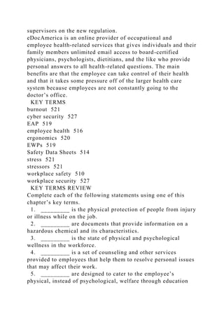 supervisors on the new regulation.
eDocAmerica is an online provider of occupational and
employee health-related services that gives individuals and their
family members unlimited email access to board-certified
physicians, psychologists, dietitians, and the like who provide
personal answers to all health-related questions. The main
benefits are that the employee can take control of their health
and that it takes some pressure off of the larger health care
system because employees are not constantly going to the
doctor’s office.
KEY TERMS
burnout 521
cyber security 527
EAP 519
employee health 516
ergonomics 520
EWPs 519
Safety Data Sheets 514
stress 521
stressors 521
workplace safety 510
workplace security 527
KEY TERMS REVIEW
Complete each of the following statements using one of this
chapter’s key terms.
1. _________ is the physical protection of people from injury
or illness while on the job.
2. _________ are documents that provide information on a
hazardous chemical and its characteristics.
3. _________ is the state of physical and psychological
wellness in the workforce.
4. _________ is a set of counseling and other services
provided to employees that help them to resolve personal issues
that may affect their work.
5. _________ are designed to cater to the employee’s
physical, instead of psychological, welfare through education
 