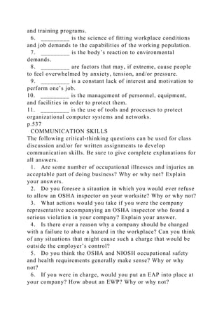 and training programs.
6. _________ is the science of fitting workplace conditions
and job demands to the capabilities of the working population.
7. _________ is the body’s reaction to environmental
demands.
8. _________ are factors that may, if extreme, cause people
to feel overwhelmed by anxiety, tension, and/or pressure.
9. _________ is a constant lack of interest and motivation to
perform one’s job.
10. _________ is the management of personnel, equipment,
and facilities in order to protect them.
11. _________ is the use of tools and processes to protect
organizational computer systems and networks.
p.537
COMMUNICATION SKILLS
The following critical-thinking questions can be used for class
discussion and/or for written assignments to develop
communication skills. Be sure to give complete explanations for
all answers.
1. Are some number of occupational illnesses and injuries an
acceptable part of doing business? Why or why not? Explain
your answers.
2. Do you foresee a situation in which you would ever refuse
to allow an OSHA inspector on your worksite? Why or why not?
3. What actions would you take if you were the company
representative accompanying an OSHA inspector who found a
serious violation in your company? Explain your answer.
4. Is there ever a reason why a company should be charged
with a failure to abate a hazard in the workplace? Can you think
of any situations that might cause such a charge that would be
outside the employer’s control?
5. Do you think the OSHA and NIOSH occupational safety
and health requirements generally make sense? Why or why
not?
6. If you were in charge, would you put an EAP into place at
your company? How about an EWP? Why or why not?
 