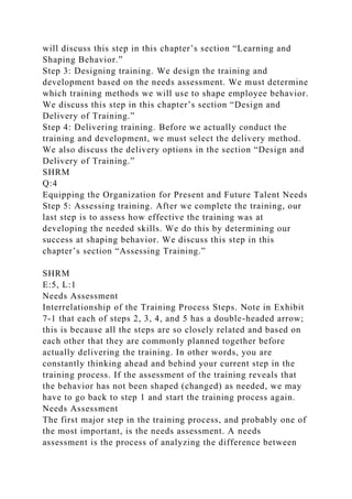 will discuss this step in this chapter’s section “Learning and
Shaping Behavior.”
Step 3: Designing training. We design the training and
development based on the needs assessment. We must determine
which training methods we will use to shape employee behavior.
We discuss this step in this chapter’s section “Design and
Delivery of Training.”
Step 4: Delivering training. Before we actually conduct the
training and development, we must select the delivery method.
We also discuss the delivery options in the section “Design and
Delivery of Training.”
SHRM
Q:4
Equipping the Organization for Present and Future Talent Needs
Step 5: Assessing training. After we complete the training, our
last step is to assess how effective the training was at
developing the needed skills. We do this by determining our
success at shaping behavior. We discuss this step in this
chapter’s section “Assessing Training.”
SHRM
E:5, L:1
Needs Assessment
Interrelationship of the Training Process Steps. Note in Exhibit
7-1 that each of steps 2, 3, 4, and 5 has a double-headed arrow;
this is because all the steps are so closely related and based on
each other that they are commonly planned together before
actually delivering the training. In other words, you are
constantly thinking ahead and behind your current step in the
training process. If the assessment of the training reveals that
the behavior has not been shaped (changed) as needed, we may
have to go back to step 1 and start the training process again.
Needs Assessment
The first major step in the training process, and probably one of
the most important, is the needs assessment. A needs
assessment is the process of analyzing the difference between
 