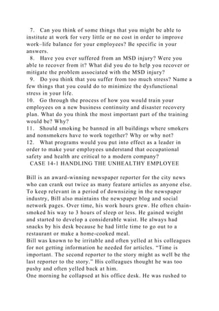 7. Can you think of some things that you might be able to
institute at work for very little or no cost in order to improve
work–life balance for your employees? Be specific in your
answers.
8. Have you ever suffered from an MSD injury? Were you
able to recover from it? What did you do to help you recover or
mitigate the problem associated with the MSD injury?
9. Do you think that you suffer from too much stress? Name a
few things that you could do to minimize the dysfunctional
stress in your life.
10. Go through the process of how you would train your
employees on a new business continuity and disaster recovery
plan. What do you think the most important part of the training
would be? Why?
11. Should smoking be banned in all buildings where smokers
and nonsmokers have to work together? Why or why not?
12. What programs would you put into effect as a leader in
order to make your employees understand that occupational
safety and health are critical to a modern company?
CASE 14-1 HANDLING THE UNHEALTHY EMPLOYEE
Bill is an award-winning newspaper reporter for the city news
who can crank out twice as many feature articles as anyone else.
To keep relevant in a period of downsizing in the newspaper
industry, Bill also maintains the newspaper blog and social
network pages. Over time, his work hours grew. He often chain-
smoked his way to 3 hours of sleep or less. He gained weight
and started to develop a considerable waist. He always had
snacks by his desk because he had little time to go out to a
restaurant or make a home-cooked meal.
Bill was known to be irritable and often yelled at his colleagues
for not getting information he needed for articles. “Time is
important. The second reporter to the story might as well be the
last reporter to the story.” His colleagues thought he was too
pushy and often yelled back at him.
One morning he collapsed at his office desk. He was rushed to
 