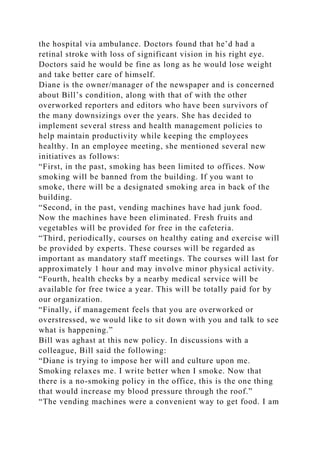 the hospital via ambulance. Doctors found that he’d had a
retinal stroke with loss of significant vision in his right eye.
Doctors said he would be fine as long as he would lose weight
and take better care of himself.
Diane is the owner/manager of the newspaper and is concerned
about Bill’s condition, along with that of with the other
overworked reporters and editors who have been survivors of
the many downsizings over the years. She has decided to
implement several stress and health management policies to
help maintain productivity while keeping the employees
healthy. In an employee meeting, she mentioned several new
initiatives as follows:
“First, in the past, smoking has been limited to offices. Now
smoking will be banned from the building. If you want to
smoke, there will be a designated smoking area in back of the
building.
“Second, in the past, vending machines have had junk food.
Now the machines have been eliminated. Fresh fruits and
vegetables will be provided for free in the cafeteria.
“Third, periodically, courses on healthy eating and exercise will
be provided by experts. These courses will be regarded as
important as mandatory staff meetings. The courses will last for
approximately 1 hour and may involve minor physical activity.
“Fourth, health checks by a nearby medical service will be
available for free twice a year. This will be totally paid for by
our organization.
“Finally, if management feels that you are overworked or
overstressed, we would like to sit down with you and talk to see
what is happening.”
Bill was aghast at this new policy. In discussions with a
colleague, Bill said the following:
“Diane is trying to impose her will and culture upon me.
Smoking relaxes me. I write better when I smoke. Now that
there is a no-smoking policy in the office, this is the one thing
that would increase my blood pressure through the roof.”
“The vending machines were a convenient way to get food. I am
 