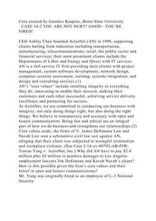 Case created by Gundars Kaupins, Boise State University
CASE 14-2 YOU ARE NOT HURT? GOOD—YOU’RE
FIRED!
CEO Ashley Chen founded ActioNet (AN) in 1998, supporting
clients hailing from industries including transportation,
manufacturing, telecommunications, retail, the public sector and
financial services; their most prominent clients include the
Departments of Labor and Energy and Qwest with IT services.
AN is a full-service IT firm providing their clients with project
management, custom software development, network design,
computer security assessment, training, systems integration, and
design and consulting services.(1)
AN’s “core values” include instilling integrity in everything
they do, innovating to enable their mission, making their
customers and each other successful, achieving service delivery
excellence and partnering for success.
At ActioNet, we are committed to conducting our business with
integrity, not only doing things right, but also doing the right
things. We believe in transparency and accuracy with open and
honest communication. Being fair and ethical are an integral
part of how we do business and strengthens our relationships.(2)
Core values aside, the firms of V. James DeSimone Law and
Navab Law won a substantive civil law suit against AN,
alleging that their client was subjected to wrongful termination
and workplace violence. (See Case 2:14-cv-00792-AB-PJW,
Yowan Yang v. ActioNet, Inc.) Why did AN have to pay $2.4
million plus $5 million in punitive damages to Los Angeles
employment lawyers Jim DeSimone and Kaveh Navab’s client?
How is this possible given the firm’s core values and their
belief in open and honest communications?
Mr. Yang was originally hired as an employee of L-3 National
Security
 