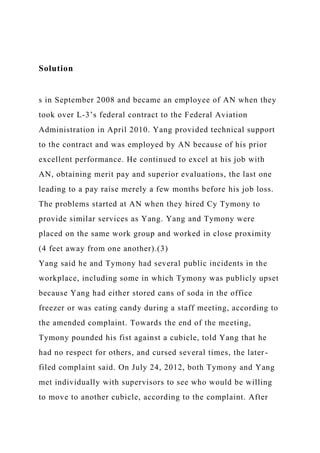 Solution
s in September 2008 and became an employee of AN when they
took over L-3’s federal contract to the Federal Aviation
Administration in April 2010. Yang provided technical support
to the contract and was employed by AN because of his prior
excellent performance. He continued to excel at his job with
AN, obtaining merit pay and superior evaluations, the last one
leading to a pay raise merely a few months before his job loss.
The problems started at AN when they hired Cy Tymony to
provide similar services as Yang. Yang and Tymony were
placed on the same work group and worked in close proximity
(4 feet away from one another).(3)
Yang said he and Tymony had several public incidents in the
workplace, including some in which Tymony was publicly upset
because Yang had either stored cans of soda in the office
freezer or was eating candy during a staff meeting, according to
the amended complaint. Towards the end of the meeting,
Tymony pounded his fist against a cubicle, told Yang that he
had no respect for others, and cursed several times, the later-
filed complaint said. On July 24, 2012, both Tymony and Yang
met individually with supervisors to see who would be willing
to move to another cubicle, according to the complaint. After
 
