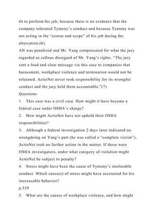 fit to perform his job, because there is no evidence that the
company tolerated Tymony’s conduct and because Tymony was
not acting in the “course and scope” of his job during the
altercation.(6)
AN was penalized and Mr. Yang compensated for what the jury
regarded as callous disregard of Mr. Yang’s rights. “The jury
sent a loud and clear message via this case to companies that
harassment, workplace violence and termination would not be
tolerated. ActioNet never took responsibility for its wrongful
conduct and the jury held them accountable.”(7)
Questions
1. This case was a civil case. How might it have become a
federal case under OSHA’s charge?
2. How might ActioNet have not upheld their OSHA
responsibilities?
3. Although a federal investigation 2 days later indicated no
wrongdoing on Yang’s part (he was called a “complete victim”),
ActioNet took no further action in the matter. If these were
OSHA investigators, under what category of violation might
ActioNet be subject to penalty?
4. Stress might have been the cause of Tymony’s intolerable
conduct. Which cause(s) of stress might have accounted for his
inexcusable behavior?
p.539
5. What are the causes of workplace violence, and how might
 