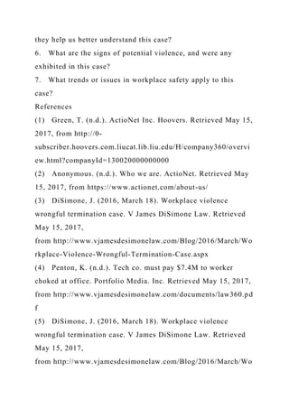 they help us better understand this case?
6. What are the signs of potential violence, and were any
exhibited in this case?
7. What trends or issues in workplace safety apply to this
case?
References
(1) Green, T. (n.d.). ActioNet Inc. Hoovers. Retrieved May 15,
2017, from http://0-
subscriber.hoovers.com.liucat.lib.liu.edu/H/company360/overvi
ew.html?companyId=130020000000000
(2) Anonymous. (n.d.). Who we are. ActioNet. Retrieved May
15, 2017, from https://www.actionet.com/about-us/
(3) DiSimone, J. (2016, March 18). Workplace violence
wrongful termination case. V James DiSimone Law. Retrieved
May 15, 2017,
from http://www.vjamesdesimonelaw.com/Blog/2016/March/Wo
rkplace-Violence-Wrongful-Termination-Case.aspx
(4) Penton, K. (n.d.). Tech co. must pay $7.4M to worker
choked at office. Portfolio Media. Inc. Retrieved May 15, 2017,
from http://www.vjamesdesimonelaw.com/documents/law360.pd
f
(5) DiSimone, J. (2016, March 18). Workplace violence
wrongful termination case. V James DiSimone Law. Retrieved
May 15, 2017,
from http://www.vjamesdesimonelaw.com/Blog/2016/March/Wo
 