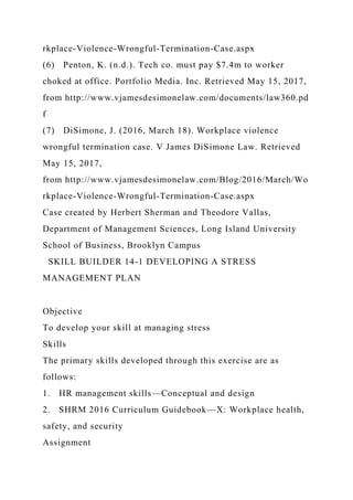 rkplace-Violence-Wrongful-Termination-Case.aspx
(6) Penton, K. (n.d.). Tech co. must pay $7.4m to worker
choked at office. Portfolio Media. Inc. Retrieved May 15, 2017,
from http://www.vjamesdesimonelaw.com/documents/law360.pd
f
(7) DiSimone, J. (2016, March 18). Workplace violence
wrongful termination case. V James DiSimone Law. Retrieved
May 15, 2017,
from http://www.vjamesdesimonelaw.com/Blog/2016/March/Wo
rkplace-Violence-Wrongful-Termination-Case.aspx
Case created by Herbert Sherman and Theodore Vallas,
Department of Management Sciences, Long Island University
School of Business, Brooklyn Campus
SKILL BUILDER 14-1 DEVELOPING A STRESS
MANAGEMENT PLAN
Objective
To develop your skill at managing stress
Skills
The primary skills developed through this exercise are as
follows:
1. HR management skills—Conceptual and design
2. SHRM 2016 Curriculum Guidebook—X: Workplace health,
safety, and security
Assignment
 