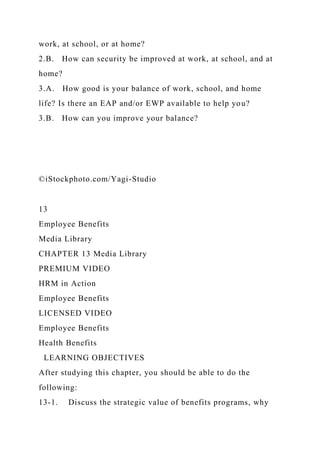 work, at school, or at home?
2.B. How can security be improved at work, at school, and at
home?
3.A. How good is your balance of work, school, and home
life? Is there an EAP and/or EWP available to help you?
3.B. How can you improve your balance?
©iStockphoto.com/Yagi-Studio
13
Employee Benefits
Media Library
CHAPTER 13 Media Library
PREMIUM VIDEO
HRM in Action
Employee Benefits
LICENSED VIDEO
Employee Benefits
Health Benefits
LEARNING OBJECTIVES
After studying this chapter, you should be able to do the
following:
13-1. Discuss the strategic value of benefits programs, why
 