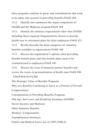 these programs continue to grow, and considerations that need
to be taken into account in providing benefits.PAGE 464
13-2. Identify and summarize the major components of
OASDI and the Medicare program.PAGE 468
13-3. Identify the statutory requirements other than OASDI,
including those required iforganizations choose to provide
health care or retirement plans for their employees.PAGE 471
13-4. Briefly describe the main categories of voluntary
benefits available to organizations.PAGE 482
13-5. Discuss the organization’s options when providing
flexible benefit plans and why benefit plans need to be
communicated to employees.PAGE 493
13-6. Discuss the issue of domestic partner benefits and
review the issues in personalization of health care.PAGE 496
CHAPTER OUTLINE
The Strategic Value of Benefits Programs
Why Are Benefits Continuing to Grow as a Portion of Overall
Compensation?
Considerations in Providing Benefits Programs
Old Age, Survivors, and Disability Insurance (OASDI)
Social Security and Medicare
Other Statutory Benefits
Workers’ Compensation
Unemployment Insurance
Family and Medical Leave Act of 1993 (FMLA)
 