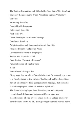 The Patient Protection and Affordable Care Act of 2010 (ACA)
Statutory Requirements When Providing Certain Voluntary
Benefits
Voluntary Benefits
Group Health Insurance
Retirement Benefits
Paid Time Off
Other Employee Insurance Coverage
Employee Services
Administration and Communication of Benefits
Flexible Benefit (Cafeteria) Plans
Communicate Value to Employees
Trends and Issues in HRM
Benefits for “Domestic Partners”
Personalization of Health Care
p.463
Practitioner’s Perspective
Cindy says that as a benefits administrator for several years, she
is a firm believer in the value of health and welfare benefits as
part of an attractive total compensation package. But she asks:
“Do all employees value all benefits equally?”
The first-ever employee benefits survey at one company
revealed real differences between different ages and
classifications of employees. Older workers valued employer
contributions to the 401(k) plan; younger workers wanted more
 