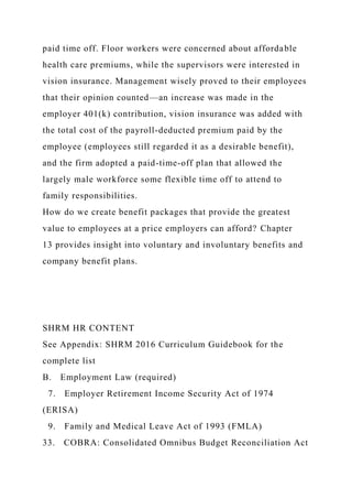 paid time off. Floor workers were concerned about affordable
health care premiums, while the supervisors were interested in
vision insurance. Management wisely proved to their employees
that their opinion counted—an increase was made in the
employer 401(k) contribution, vision insurance was added with
the total cost of the payroll-deducted premium paid by the
employee (employees still regarded it as a desirable benefit),
and the firm adopted a paid-time-off plan that allowed the
largely male workforce some flexible time off to attend to
family responsibilities.
How do we create benefit packages that provide the greatest
value to employees at a price employers can afford? Chapter
13 provides insight into voluntary and involuntary benefits and
company benefit plans.
SHRM HR CONTENT
See Appendix: SHRM 2016 Curriculum Guidebook for the
complete list
B. Employment Law (required)
7. Employer Retirement Income Security Act of 1974
(ERISA)
9. Family and Medical Leave Act of 1993 (FMLA)
33. COBRA: Consolidated Omnibus Budget Reconciliation Act
 