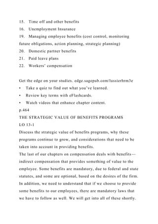 15. Time off and other benefits
16. Unemployment Insurance
19. Managing employee benefits (cost control, monitoring
future obligations, action planning, strategic planning)
20. Domestic partner benefits
21. Paid leave plans
22. Workers’ compensation
Get the edge on your studies. edge.sagepub.com/lussierhrm3e
• Take a quiz to find out what you’ve learned.
• Review key terms with eFlashcards.
• Watch videos that enhance chapter content.
p.464
THE STRATEGIC VALUE OF BENEFITS PROGRAMS
LO 13-1
Discuss the strategic value of benefits programs, why these
programs continue to grow, and considerations that need to be
taken into account in providing benefits.
The last of our chapters on compensation deals with benefits—
indirect compensation that provides something of value to the
employee. Some benefits are mandatory, due to federal and state
statutes, and some are optional, based on the desires of the firm.
In addition, we need to understand that if we choose to provide
some benefits to our employees, there are mandatory laws that
we have to follow as well. We will get into all of these shortly.
 