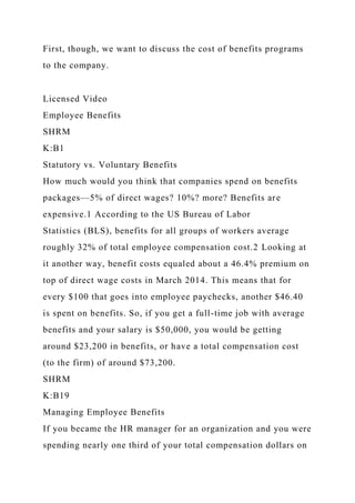 First, though, we want to discuss the cost of benefits programs
to the company.
Licensed Video
Employee Benefits
SHRM
K:B1
Statutory vs. Voluntary Benefits
How much would you think that companies spend on benefits
packages—5% of direct wages? 10%? more? Benefits are
expensive.1 According to the US Bureau of Labor
Statistics (BLS), benefits for all groups of workers average
roughly 32% of total employee compensation cost.2 Looking at
it another way, benefit costs equaled about a 46.4% premium on
top of direct wage costs in March 2014. This means that for
every $100 that goes into employee paychecks, another $46.40
is spent on benefits. So, if you get a full-time job with average
benefits and your salary is $50,000, you would be getting
around $23,200 in benefits, or have a total compensation cost
(to the firm) of around $73,200.
SHRM
K:B19
Managing Employee Benefits
If you became the HR manager for an organization and you were
spending nearly one third of your total compensation dollars on
 
