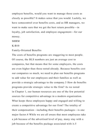 employee benefits, would you want to manage those costs as
closely as possible? It makes sense that you would. Luckily, we
have somecontrol over benefits costs, and as HR managers, we
want to make sure that we get the best return possible—in
loyalty, job satisfaction, and employee engagement—for our
money.
SHRM
K:B10
Family-Oriented Benefits
The costs of benefits programs are staggering to most people.
Of course, the BLS numbers are just an average cost to
companies, but that means that for some employers, the costs
are even higher than those noted already. Because benefits cost
our companies so much, we need to plan our benefits programs
to add value for our employees and their families as well as
provide a strategic advantage to the company.3 How do benefits
programs provide strategic value to the firm? As we noted
in Chapter 1, our human resources are one of the few potential
sources for competitive advantage in a modern organization.
What keeps these employees happy and engaged and willing to
create a competitive advantage for our firm? The totality of
their compensation—including their benefits packages—is one
major factor.4 While we are all aware that most employees take
a job because of the advertised level of pay, many stay with a
job because of the benefits package associated with it.5
 