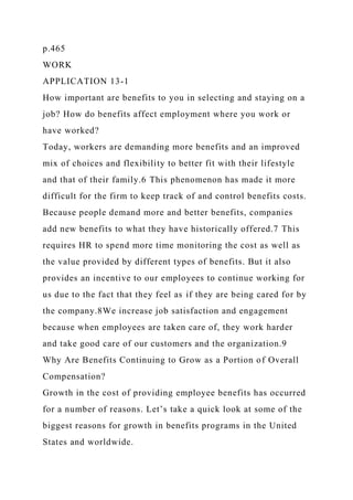 p.465
WORK
APPLICATION 13-1
How important are benefits to you in selecting and staying on a
job? How do benefits affect employment where you work or
have worked?
Today, workers are demanding more benefits and an improved
mix of choices and flexibility to better fit with their lifestyle
and that of their family.6 This phenomenon has made it more
difficult for the firm to keep track of and control benefits costs.
Because people demand more and better benefits, companies
add new benefits to what they have historically offered.7 This
requires HR to spend more time monitoring the cost as well as
the value provided by different types of benefits. But it also
provides an incentive to our employees to continue working for
us due to the fact that they feel as if they are being cared for by
the company.8We increase job satisfaction and engagement
because when employees are taken care of, they work harder
and take good care of our customers and the organization.9
Why Are Benefits Continuing to Grow as a Portion of Overall
Compensation?
Growth in the cost of providing employee benefits has occurred
for a number of reasons. Let’s take a quick look at some of the
biggest reasons for growth in benefits programs in the United
States and worldwide.
 