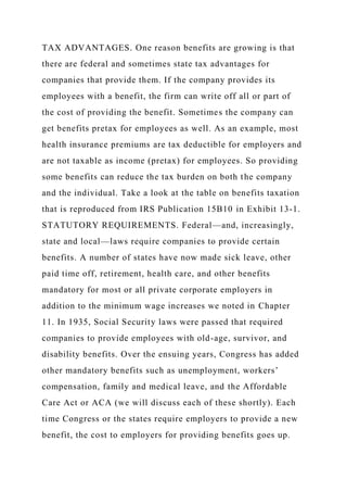TAX ADVANTAGES. One reason benefits are growing is that
there are federal and sometimes state tax advantages for
companies that provide them. If the company provides its
employees with a benefit, the firm can write off all or part of
the cost of providing the benefit. Sometimes the company can
get benefits pretax for employees as well. As an example, most
health insurance premiums are tax deductible for employers and
are not taxable as income (pretax) for employees. So providing
some benefits can reduce the tax burden on both the company
and the individual. Take a look at the table on benefits taxation
that is reproduced from IRS Publication 15B10 in Exhibit 13-1.
STATUTORY REQUIREMENTS. Federal—and, increasingly,
state and local—laws require companies to provide certain
benefits. A number of states have now made sick leave, other
paid time off, retirement, health care, and other benefits
mandatory for most or all private corporate employers in
addition to the minimum wage increases we noted in Chapter
11. In 1935, Social Security laws were passed that required
companies to provide employees with old-age, survivor, and
disability benefits. Over the ensuing years, Congress has added
other mandatory benefits such as unemployment, workers’
compensation, family and medical leave, and the Affordable
Care Act or ACA (we will discuss each of these shortly). Each
time Congress or the states require employers to provide a new
benefit, the cost to employers for providing benefits goes up.
 