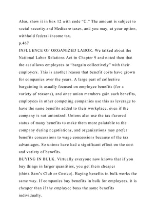 Also, show it in box 12 with code “C.” The amount is subject to
social security and Medicare taxes, and you may, at your option,
withhold federal income tax.
p.467
INFLUENCE OF ORGANIZED LABOR. We talked about the
National Labor Relations Act in Chapter 9 and noted then that
the act allows employees to “bargain collectively” with their
employers. This is another reason that benefit costs have grown
for companies over the years. A large part of collective
bargaining is usually focused on employee benefits (for a
variety of reasons), and once union members gain such benefits,
employees in other competing companies use this as leverage to
have the same benefits added to their workplace, even if the
company is not unionized. Unions also use the tax-favored
status of many benefits to make them more palatable to the
company during negotiations, and organizations may prefer
benefits concessions to wage concessions because of the tax
advantages. So unions have had a significant effect on the cost
and variety of benefits.
BUYING IN BULK. Virtually everyone now knows that if you
buy things in larger quantities, you get them cheaper
(think Sam’s Club or Costco). Buying benefits in bulk works the
same way. If companies buy benefits in bulk for employees, it is
cheaper than if the employee buys the same benefits
individually.
 