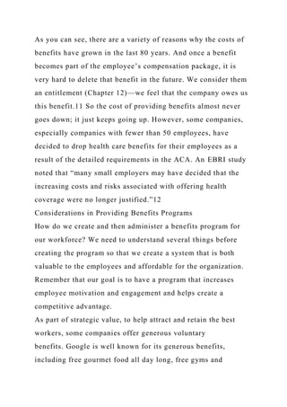 As you can see, there are a variety of reasons why the costs of
benefits have grown in the last 80 years. And once a benefit
becomes part of the employee’s compensation package, it is
very hard to delete that benefit in the future. We consider them
an entitlement (Chapter 12)—we feel that the company owes us
this benefit.11 So the cost of providing benefits almost never
goes down; it just keeps going up. However, some companies,
especially companies with fewer than 50 employees, have
decided to drop health care benefits for their employees as a
result of the detailed requirements in the ACA. An EBRI study
noted that “many small employers may have decided that the
increasing costs and risks associated with offering health
coverage were no longer justified.”12
Considerations in Providing Benefits Programs
How do we create and then administer a benefits program for
our workforce? We need to understand several things before
creating the program so that we create a system that is both
valuable to the employees and affordable for the organization.
Remember that our goal is to have a program that increases
employee motivation and engagement and helps create a
competitive advantage.
As part of strategic value, to help attract and retain the best
workers, some companies offer generous voluntary
benefits. Google is well known for its generous benefits,
including free gourmet food all day long, free gyms and
 