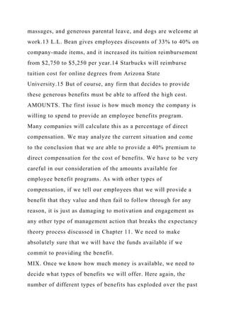 massages, and generous parental leave, and dogs are welcome at
work.13 L.L. Bean gives employees discounts of 33% to 40% on
company-made items, and it increased its tuition reimbursement
from $2,750 to $5,250 per year.14 Starbucks will reimburse
tuition cost for online degrees from Arizona State
University.15 But of course, any firm that decides to provide
these generous benefits must be able to afford the high cost.
AMOUNTS. The first issue is how much money the company is
willing to spend to provide an employee benefits program.
Many companies will calculate this as a percentage of direct
compensation. We may analyze the current situation and come
to the conclusion that we are able to provide a 40% premium to
direct compensation for the cost of benefits. We have to be very
careful in our consideration of the amounts available for
employee benefit programs. As with other types of
compensation, if we tell our employees that we will provide a
benefit that they value and then fail to follow through for any
reason, it is just as damaging to motivation and engagement as
any other type of management action that breaks the expectancy
theory process discussed in Chapter 11. We need to make
absolutely sure that we will have the funds available if we
commit to providing the benefit.
MIX. Once we know how much money is available, we need to
decide what types of benefits we will offer. Here again, the
number of different types of benefits has exploded over the past
 