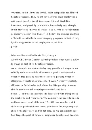 40 years. In the 1960s and 1970s, most companies had limited
benefit programs. They might have offered their employees a
retirement benefit, health insurance, life and disability
insurance, and possibly dental care, but nobody ever thought
about providing “$2,000 to travel” like Airbnb or “acupuncture
or improv classes” like Twitter!16 Today, the number and type
of benefits available in some company programs is limited only
by the imagination of the employees of the firm.
p.468
John van Hasselt/Corbis via Getty Images
Airbnb CEO Brian Chesky. Airbnb provides employees $2,000
to travel as part of its benefits program.
As an example, companies today may provide a transportation
subsidy such as a vehicle allowance, a public transportation
voucher, free parking near the office or a parking voucher,
alternative vehicle allowances (for buying “green” vehicles),
allowances for bicycles and places for bike parking, a van or
shuttle service to take employees to work and back
home . . . and this is just benefits associated with transporting
the worker to and from work. The company can provide on-site
wellness centers and child care,17 child care vouchers, sick
child care, paid child care leave, paid leave for pregnancy and
childbirth, elder care, and/or pet care. So we can quickly see
how large the pool of potential employee benefits can become.
 