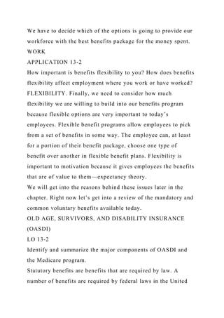 We have to decide which of the options is going to provide our
workforce with the best benefits package for the money spent.
WORK
APPLICATION 13-2
How important is benefits flexibility to you? How does benefits
flexibility affect employment where you work or have worked?
FLEXIBILITY. Finally, we need to consider how much
flexibility we are willing to build into our benefits program
because flexible options are very important to today’s
employees. Flexible benefit programs allow employees to pick
from a set of benefits in some way. The employee can, at least
for a portion of their benefit package, choose one type of
benefit over another in flexible benefit plans. Flexibility is
important to motivation because it gives employees the benefits
that are of value to them—expectancy theory.
We will get into the reasons behind these issues later in the
chapter. Right now let’s get into a review of the mandatory and
common voluntary benefits available today.
OLD AGE, SURVIVORS, AND DISABILITY INSURANCE
(OASDI)
LO 13-2
Identify and summarize the major components of OASDI and
the Medicare program.
Statutory benefits are benefits that are required by law. A
number of benefits are required by federal laws in the United
 