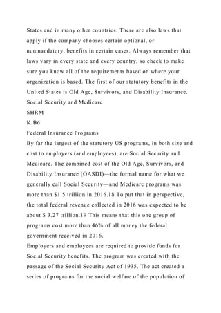 States and in many other countries. There are also laws that
apply if the company chooses certain optional, or
nonmandatory, benefits in certain cases. Always remember that
laws vary in every state and every country, so check to make
sure you know all of the requirements based on where your
organization is based. The first of our statutory benefits in the
United States is Old Age, Survivors, and Disability Insurance.
Social Security and Medicare
SHRM
K:B6
Federal Insurance Programs
By far the largest of the statutory US programs, in both size and
cost to employers (and employees), are Social Security and
Medicare. The combined cost of the Old Age, Survivors, and
Disability Insurance (OASDI)—the formal name for what we
generally call Social Security—and Medicare programs was
more than $1.5 trillion in 2016.18 To put that in perspective,
the total federal revenue collected in 2016 was expected to be
about $ 3.27 trillion.19 This means that this one group of
programs cost more than 46% of all money the federal
government received in 2016.
Employers and employees are required to provide funds for
Social Security benefits. The program was created with the
passage of the Social Security Act of 1935. The act created a
series of programs for the social welfare of the population of
 